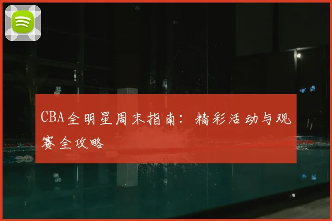 CBA全明星周末指南:精彩活动与观赛全攻略