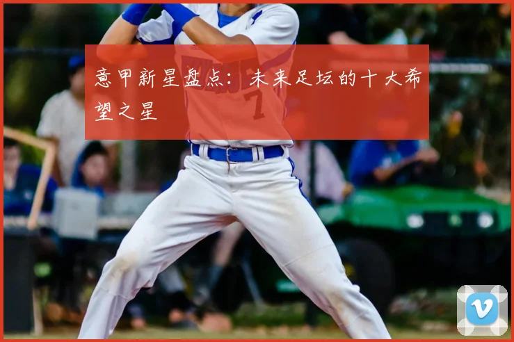 意甲新星盘点：未来足坛的十大希望之星