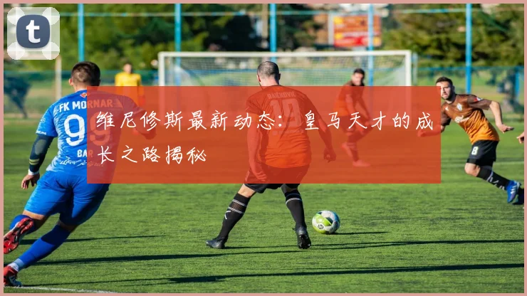 维尼修斯最新动态:皇马天才的成长之路揭秘