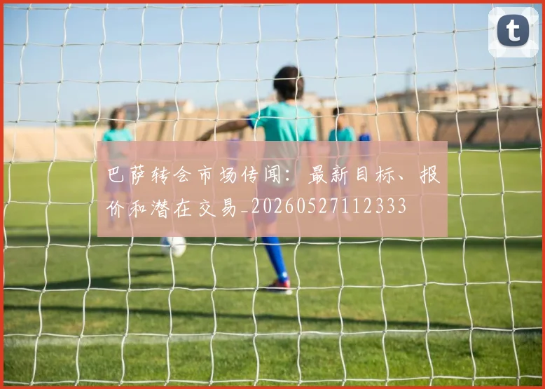 巴萨转会市场传闻：最新目标、报价和潜在交易_20260527112333