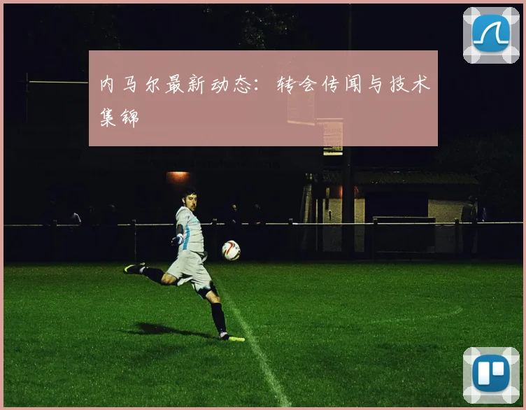 内马尔最新动态：转会传闻与技术集锦