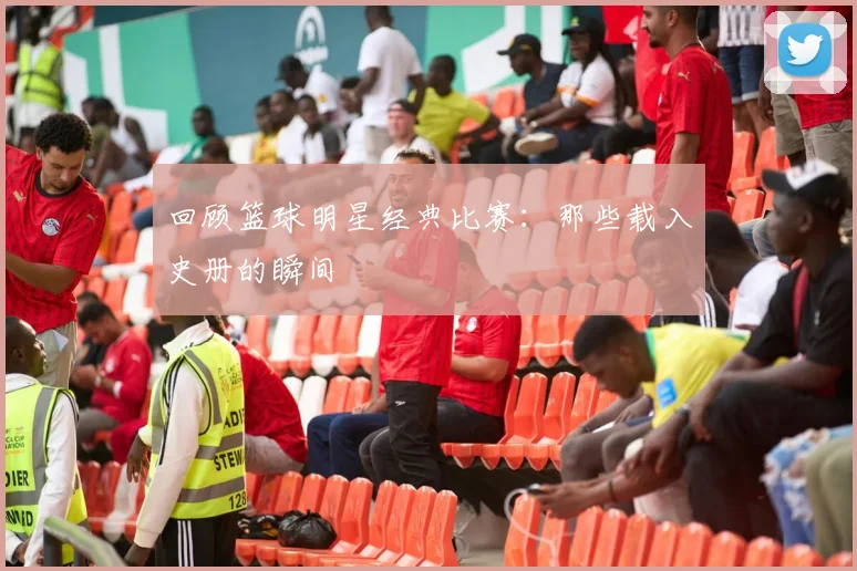 回顾篮球明星经典比赛：那些载入史册的瞬间