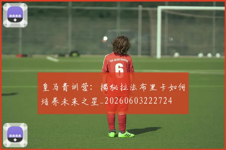 皇马青训营：揭秘拉法布里卡如何培养未来之星_20260603222724