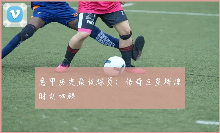 意甲历史最佳球员:传奇巨星辉煌时刻回顾