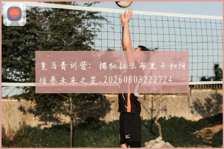 皇马青训营:揭秘拉法布里卡如何培养未来之星_20260603222724