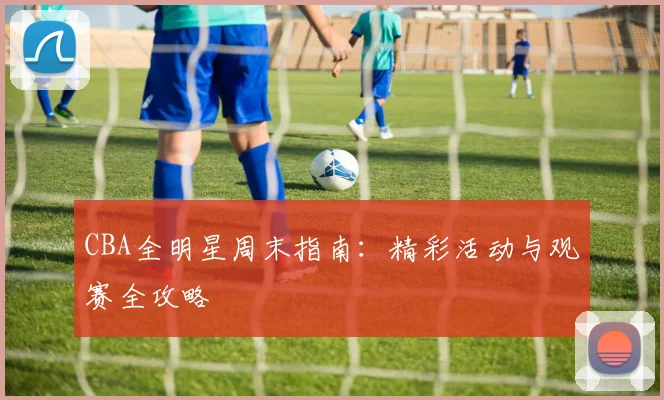 CBA全明星周末指南:精彩活动与观赛全攻略