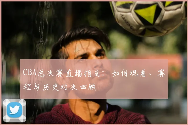 CBA总决赛直播指南:如何观看、赛程与历史对决回顾