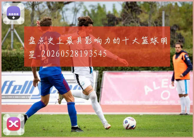 盘点史上最具影响力的十大篮球明星_20260528193545