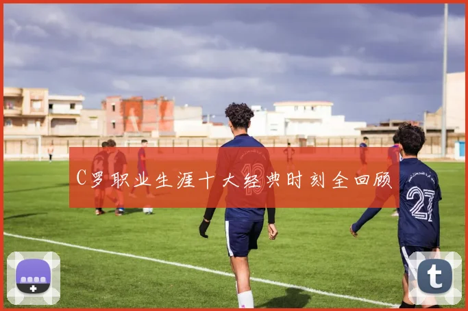 C罗职业生涯十大经典时刻全回顾