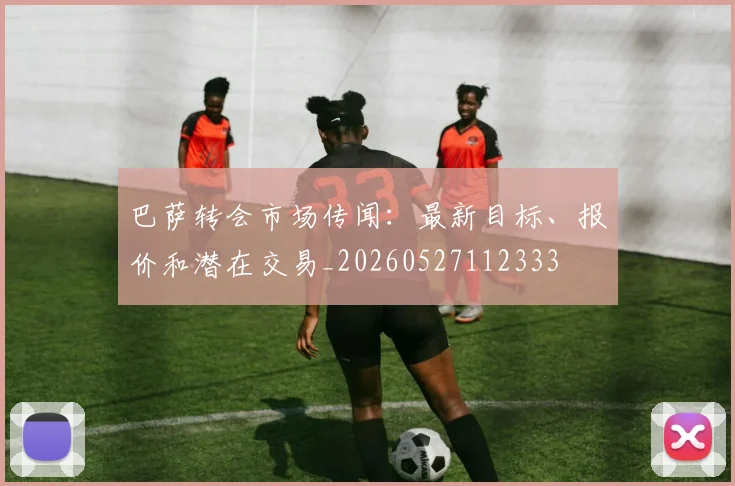 巴萨转会市场传闻:最新目标、报价和潜在交易_20260527112333