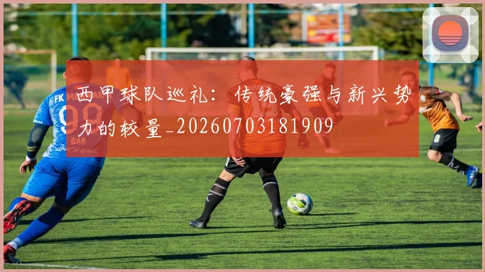 西甲球队巡礼:传统豪强与新兴势力的较量_20260703181909