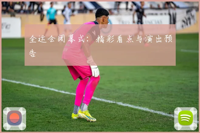 全运会闭幕式:精彩看点与演出预告