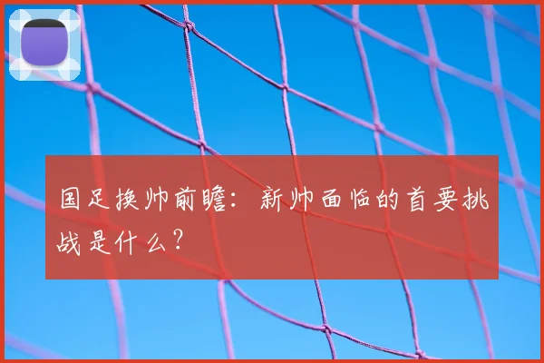 国足换帅前瞻:新帅面临的首要挑战是什么?