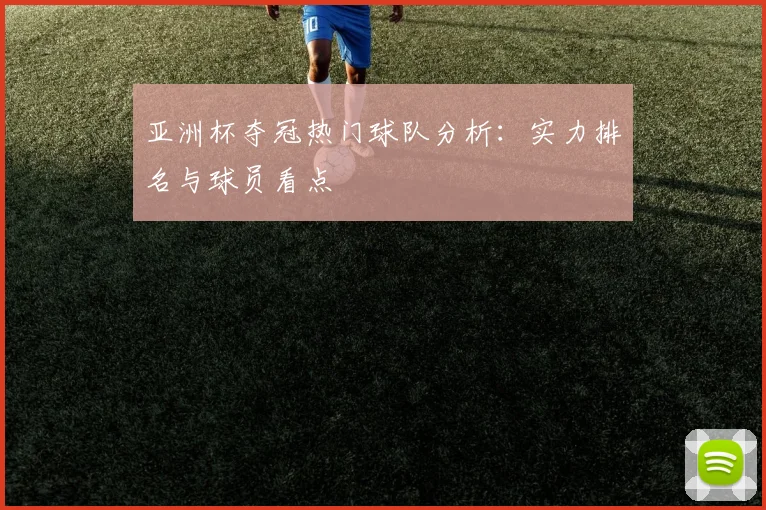 亚洲杯夺冠热门球队分析：实力排名与球员看点