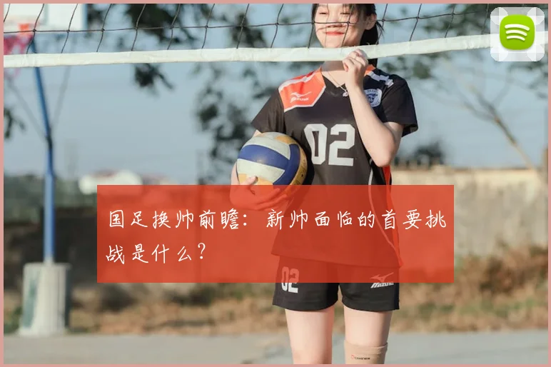 国足换帅前瞻：新帅面临的首要挑战是什么？
