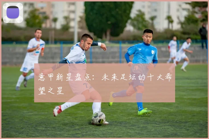意甲新星盘点：未来足坛的十大希望之星