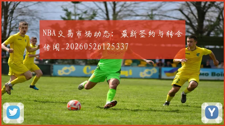NBA交易市场动态:最新签约与转会传闻_20260526125337