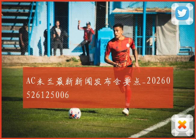 AC米兰最新新闻发布会要点_20260526125006